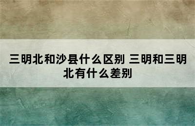 三明北和沙县什么区别 三明和三明北有什么差别